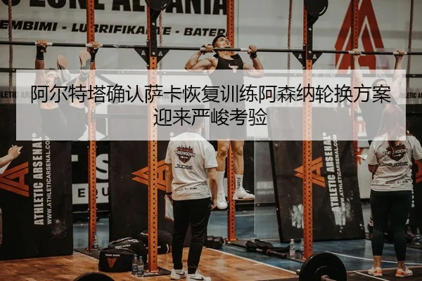 阿尔特塔确认萨卡恢复训练阿森纳轮换方案迎来严峻考验