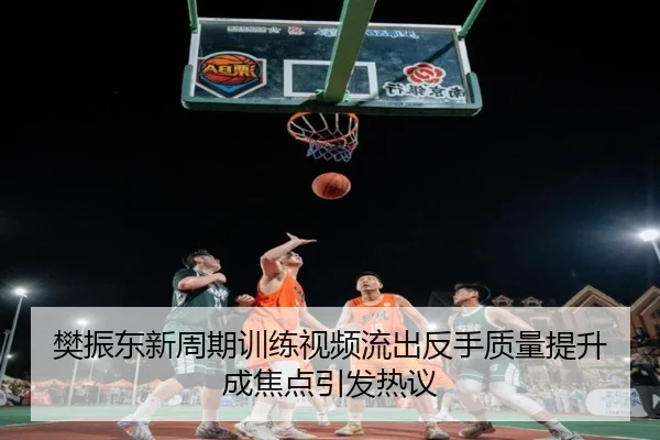 樊振东新周期训练视频流出反手质量提升成焦点引发热议