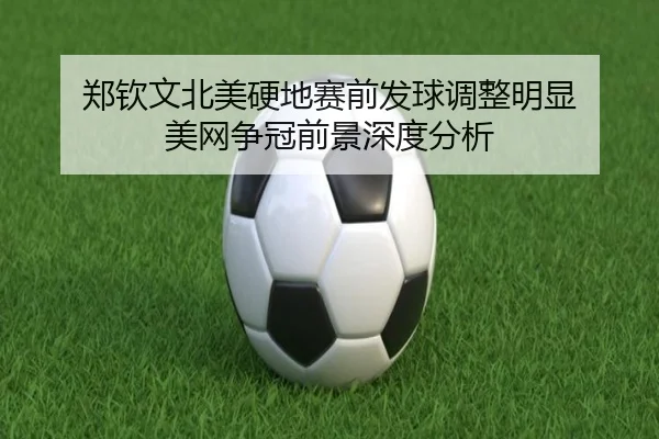 郑钦文北美硬地赛前发球调整明显 美网争冠前景深度分析