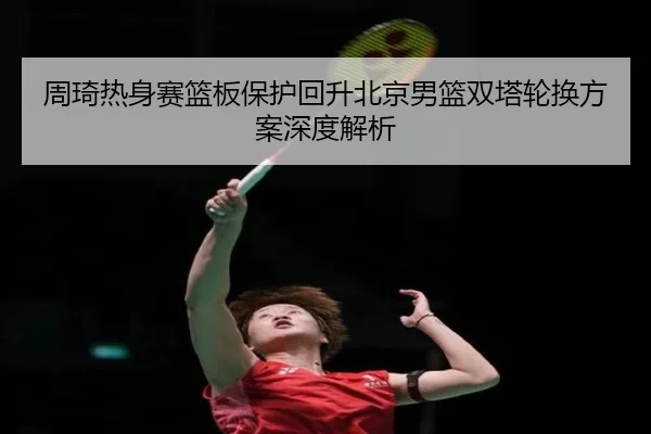 周琦热身赛篮板保护回升北京男篮双塔轮换方案深度解析